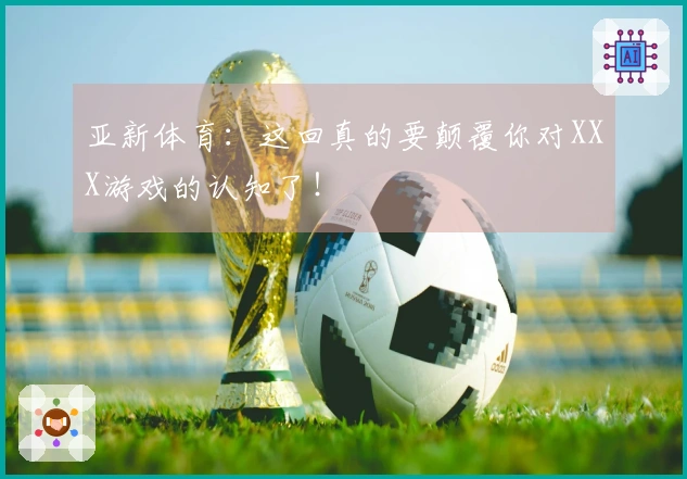 亚新体育：这回真的要颠覆你对XXX游戏的认知了！