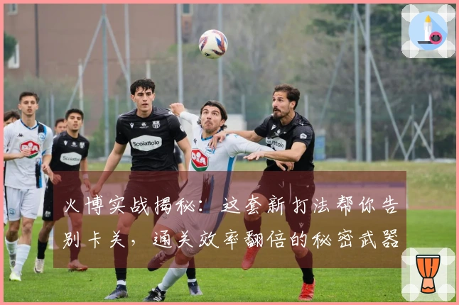 火博实战揭秘：这套新打法帮你告别卡关，通关效率翻倍的秘密武器